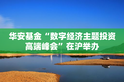 华安基金“数字经济主题投资高端峰会”在沪举办