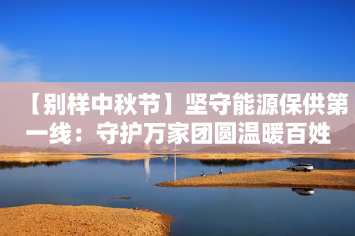 【别样中秋节】坚守能源保供第一线：守护万家团圆温暖百姓生活
