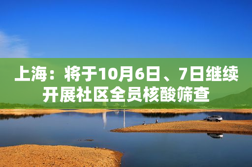 上海：将于10月6日、7日继续开展社区全员核酸筛查