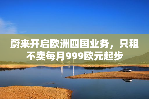 蔚来开启欧洲四国业务，只租不卖每月999欧元起步