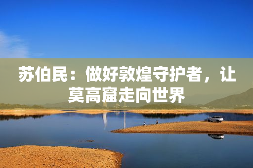苏伯民：做好敦煌守护者，让莫高窟走向世界