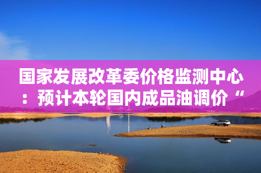 国家发展改革委价格监测中心：预计本轮国内成品油调价“搁浅”