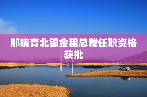 邢晓青北银金租总裁任职资格获批