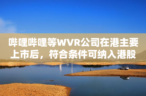 哔哩哔哩等WVR公司在港主要上市后，符合条件可纳入港股通
