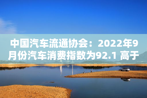 中国汽车流通协会：2022年9月份汽车消费指数为92.1 高于上月