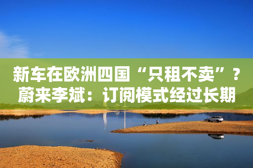 新车在欧洲四国“只租不卖”？蔚来李斌：订阅模式经过长期思考