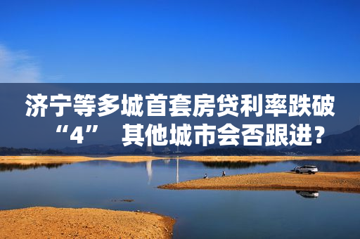 济宁等多城首套房贷利率跌破“4”  其他城市会否跟进？