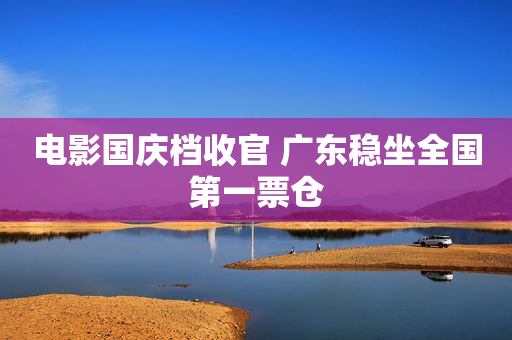 电影国庆档收官 广东稳坐全国第一票仓