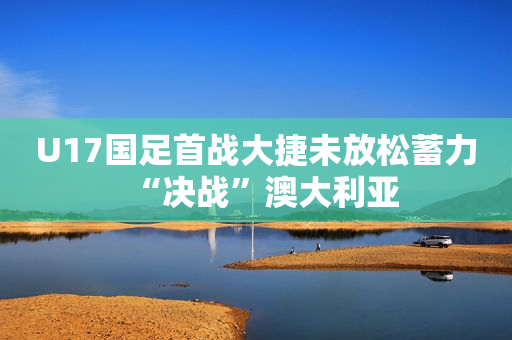 U17国足首战大捷未放松蓄力“决战”澳大利亚