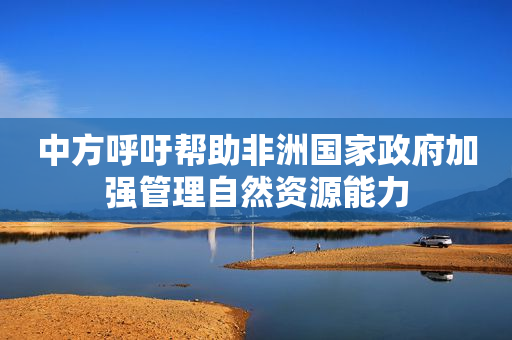 中方呼吁帮助非洲国家政府加强管理自然资源能力