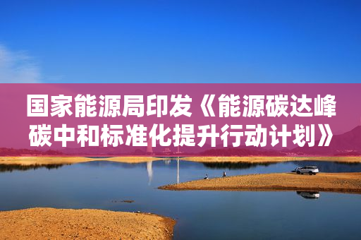 国家能源局印发《能源碳达峰碳中和标准化提升行动计划》