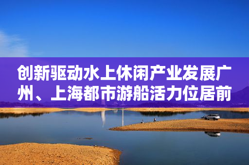 创新驱动水上休闲产业发展广州、上海都市游船活力位居前列