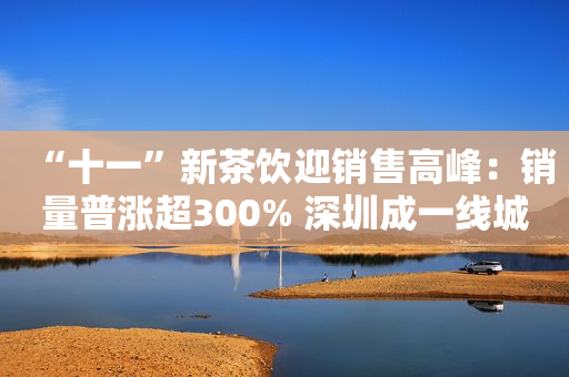 “十一”新茶饮迎销售高峰：销量普涨超300% 深圳成一线城市“喝茶大户”