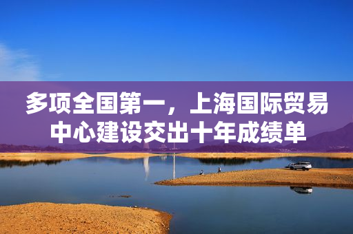 多项全国第一，上海国际贸易中心建设交出十年成绩单