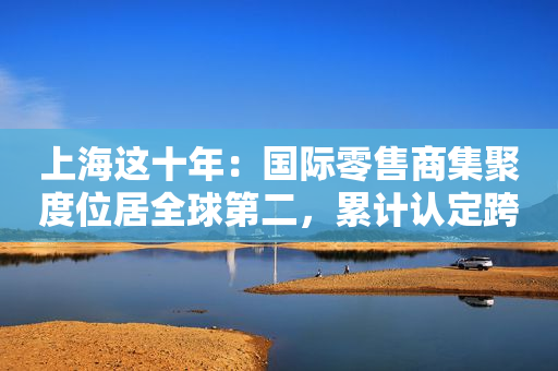 上海这十年：国际零售商集聚度位居全球第二，累计认定跨国公司地区总部877家