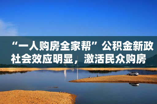 “一人购房全家帮”公积金新政社会效应明显，激活民众购房需求
