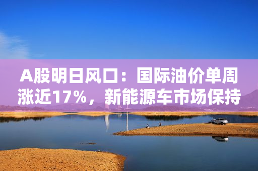 A股明日风口：国际油价单周涨近17%，新能源车市场保持强势