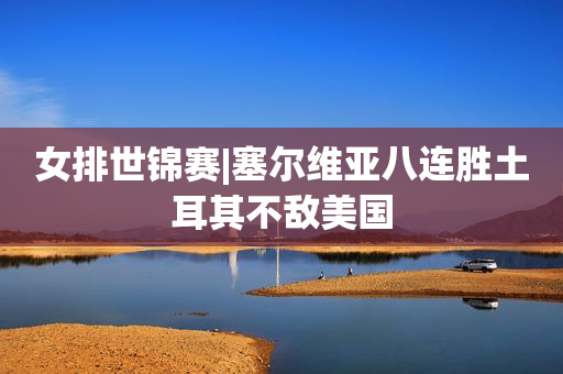 女排世锦赛|塞尔维亚八连胜土耳其不敌美国