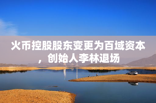 火币控股股东变更为百域资本，创始人李林退场