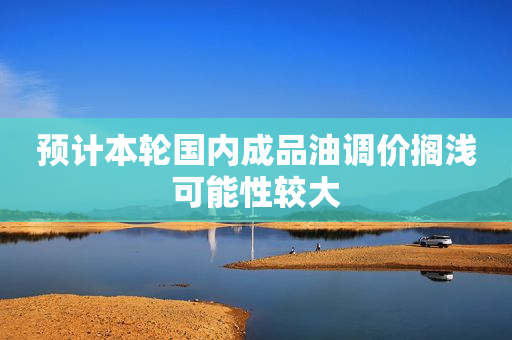 预计本轮国内成品油调价搁浅可能性较大