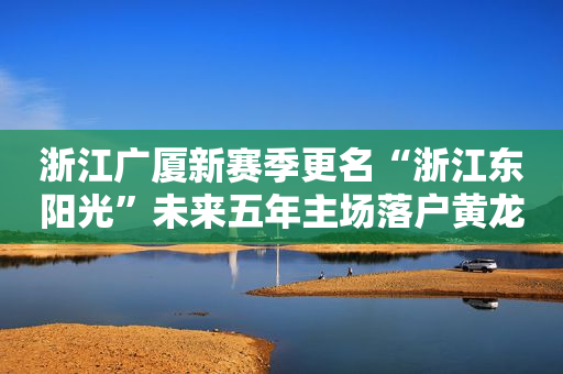 浙江广厦新赛季更名“浙江东阳光”未来五年主场落户黄龙