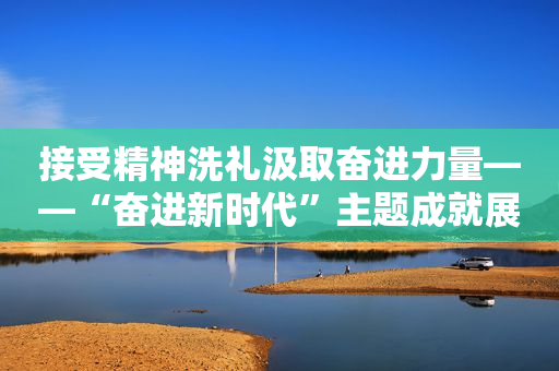 接受精神洗礼汲取奋进力量――“奋进新时代”主题成就展引发参观热潮