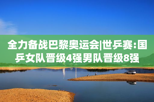 全力备战巴黎奥运会|世乒赛:国乒女队晋级4强男队晋级8强