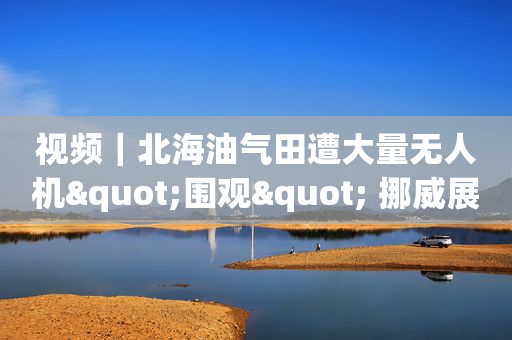 视频｜北海油气田遭大量无人机"围观" 挪威展开调查