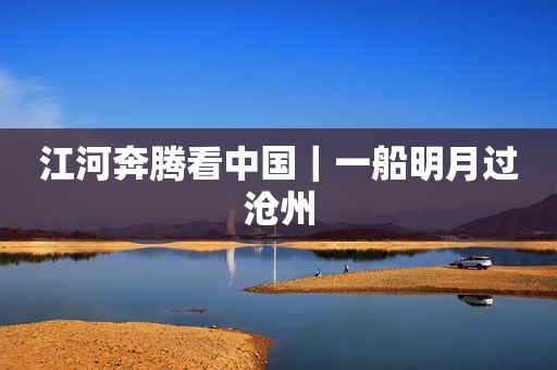 江河奔腾看中国｜一船明月过沧州