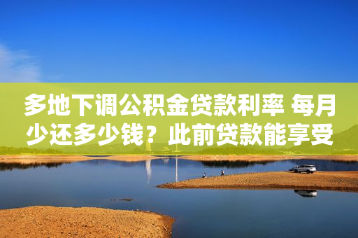 多地下调公积金贷款利率 每月少还多少钱？此前贷款能享受吗？