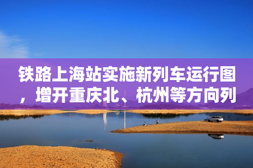 铁路上海站实施新列车运行图，增开重庆北、杭州等方向列车5列