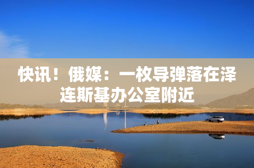 快讯！俄媒：一枚导弹落在泽连斯基办公室附近