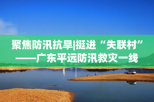 聚焦防汛抗旱|挺进“失联村”——广东平远防汛救灾一线