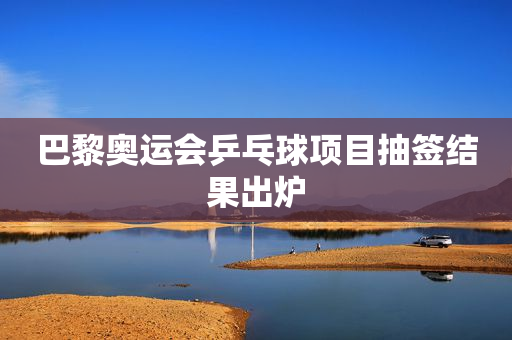 巴黎奥运会乒乓球项目抽签结果出炉