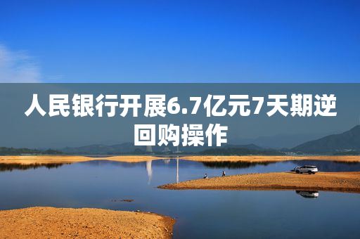 人民银行开展6.7亿元7天期逆回购操作