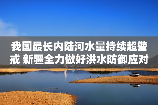我国最长内陆河水量持续超警戒 新疆全力做好洪水防御应对