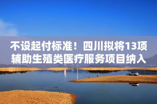 不设起付标准！四川拟将13项辅助生殖类医疗服务项目纳入医保