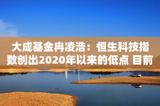 大成基金冉凌浩：恒生科技指数创出2020年以来的低点 目前水平的上涨空间大于下跌风险 关注潜在催化剂