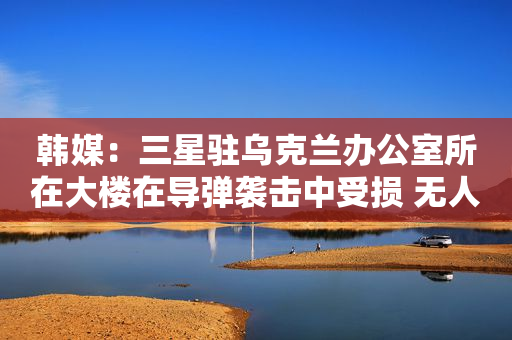 韩媒：三星驻乌克兰办公室所在大楼在导弹袭击中受损 无人员伤亡