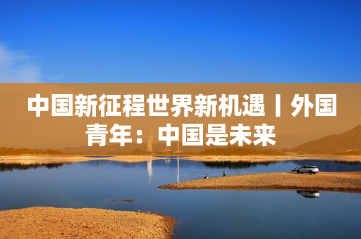 中国新征程世界新机遇丨外国青年：中国是未来
