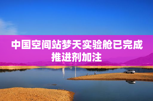 中国空间站梦天实验舱已完成推进剂加注