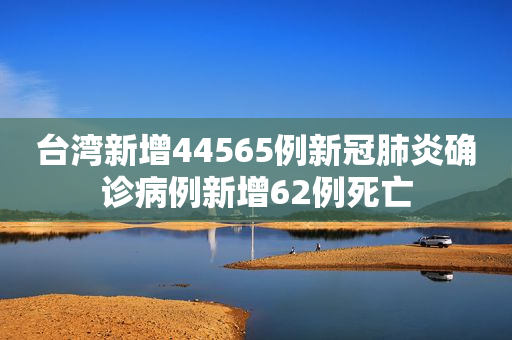 台湾新增44565例新冠肺炎确诊病例新增62例死亡