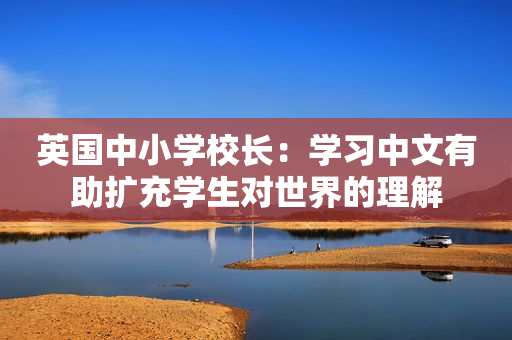 英国中小学校长：学习中文有助扩充学生对世界的理解