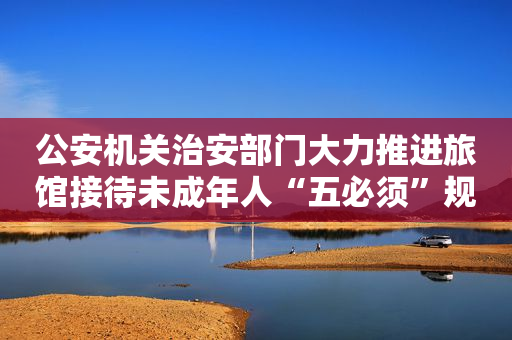 公安机关治安部门大力推进旅馆接待未成年人“五必须”规定落实