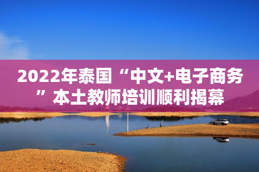 2022年泰国“中文+电子商务”本土教师培训顺利揭幕