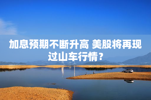 加息预期不断升高 美股将再现过山车行情？