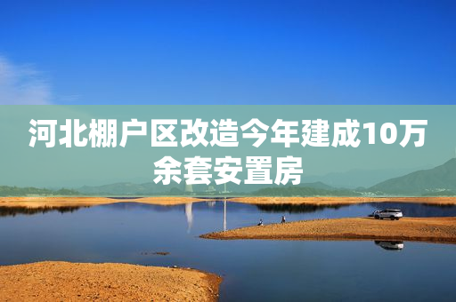 河北棚户区改造今年建成10万余套安置房