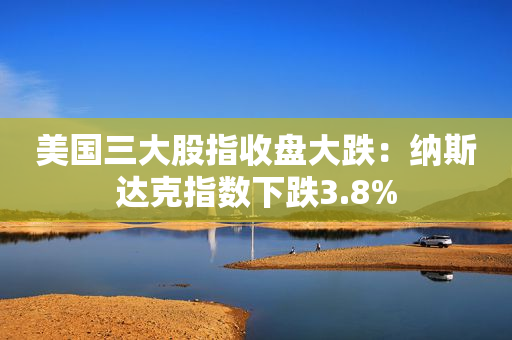 美国三大股指收盘大跌：纳斯达克指数下跌3.8%