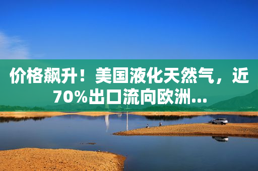 价格飙升！美国液化天然气，近70%出口流向欧洲...