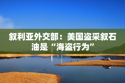 叙利亚外交部：美国盗采叙石油是“海盗行为”